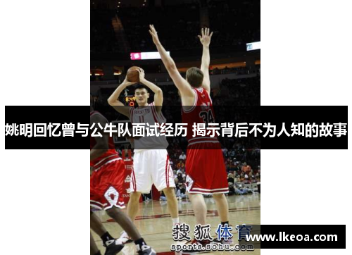 姚明回忆曾与公牛队面试经历 揭示背后不为人知的故事