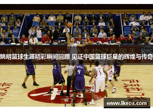 姚明篮球生涯精彩瞬间回顾 见证中国篮球巨星的辉煌与传奇