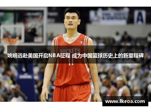 姚明远赴美国开启NBA征程 成为中国篮球历史上的新里程碑