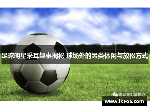 足球明星采耳趣事揭秘 球场外的另类休闲与放松方式