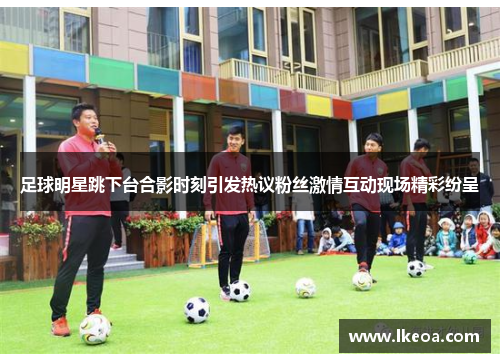 足球明星跳下台合影时刻引发热议粉丝激情互动现场精彩纷呈