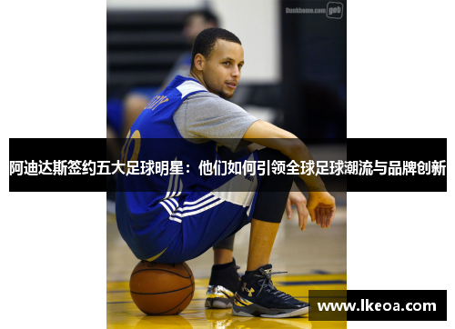 阿迪达斯签约五大足球明星：他们如何引领全球足球潮流与品牌创新