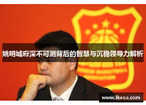 姚明城府深不可测背后的智慧与沉稳领导力解析