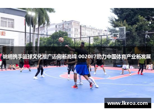 姚明携手篮球文化推广迈向新高峰 002087助力中国体育产业新发展