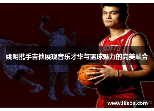 姚明携手吉他展现音乐才华与篮球魅力的完美融合