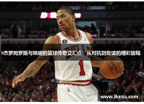 杰罗姆罗斯与姚明的篮球传奇交汇点：从对抗到友谊的精彩旅程