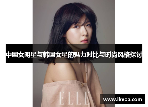 中国女明星与韩国女星的魅力对比与时尚风格探讨